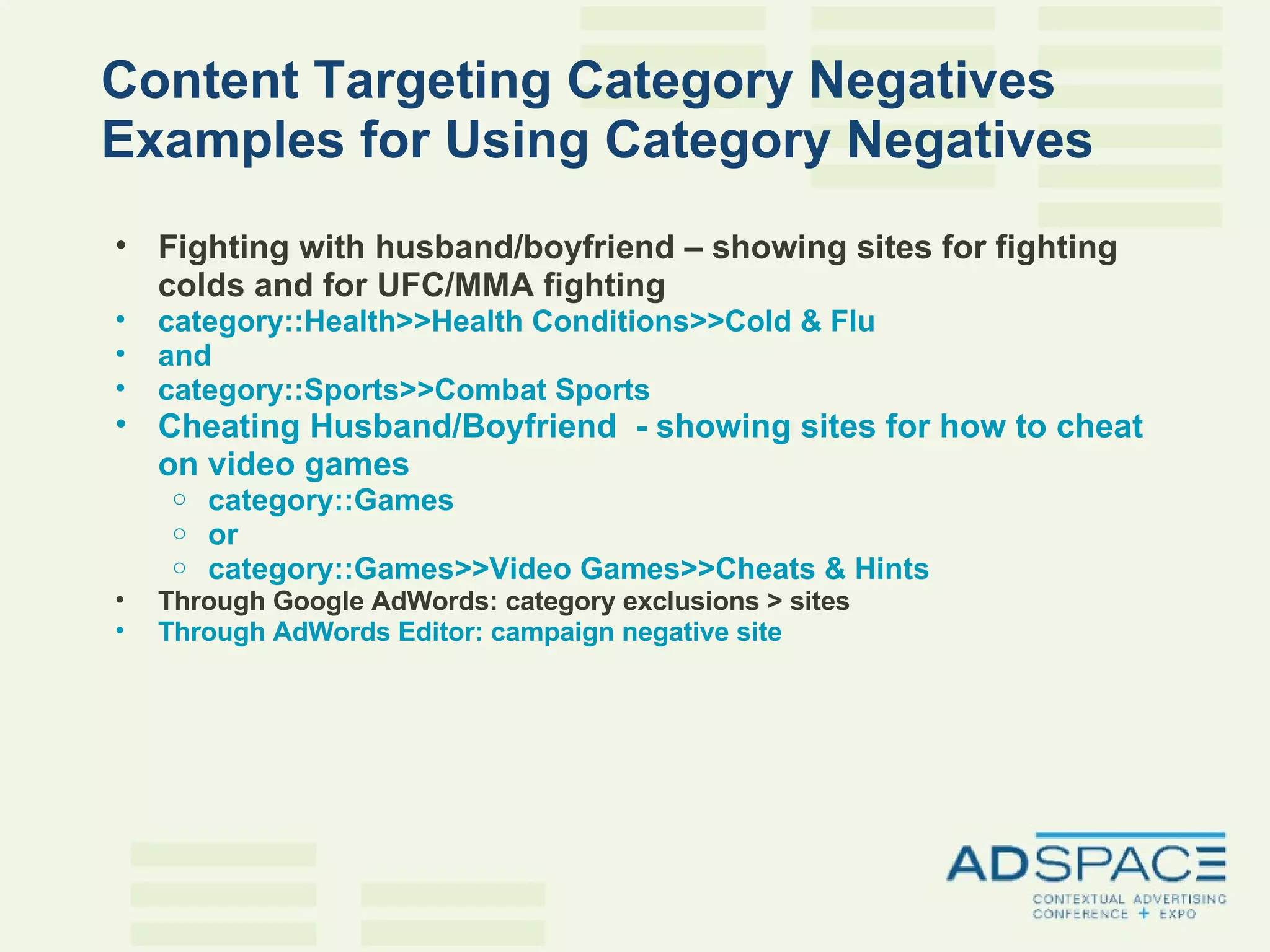 Content Targeting Category Negatives Examples for Using Category Negatives Fighting with husband/boyfriend – showing sites for fighting colds and for UFC/MMA fighting category::Health>>Health Conditions>>Cold & Flu and category::Sports>>Combat Sports Cheating Husband/Boyfriend  - showing sites for how to cheat on video games category::Games or  category::Games>>Video Games>>Cheats & Hints   Through Google AdWords: category exclusions > sites Through AdWords Editor: campaign negative site 