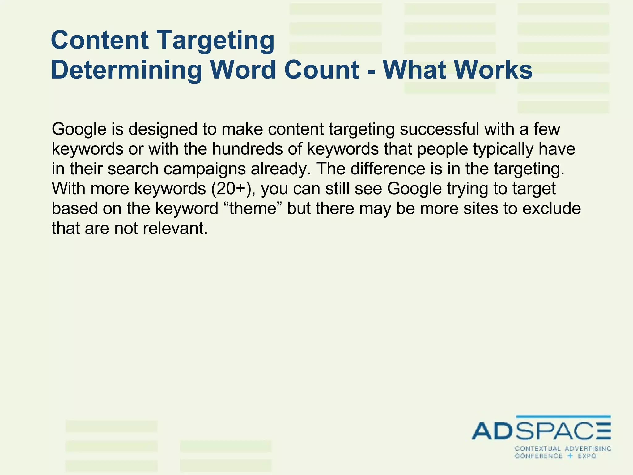 Content Targeting  Determining Word Count - What Works   Google is designed to make content targeting successful with a few keywords or with the hundreds of keywords that people typically have in their search campaigns already. The difference is in the targeting. With more keywords (20+), you can still see Google trying to target based on the keyword “theme” but there may be more sites to exclude that are not relevant. 