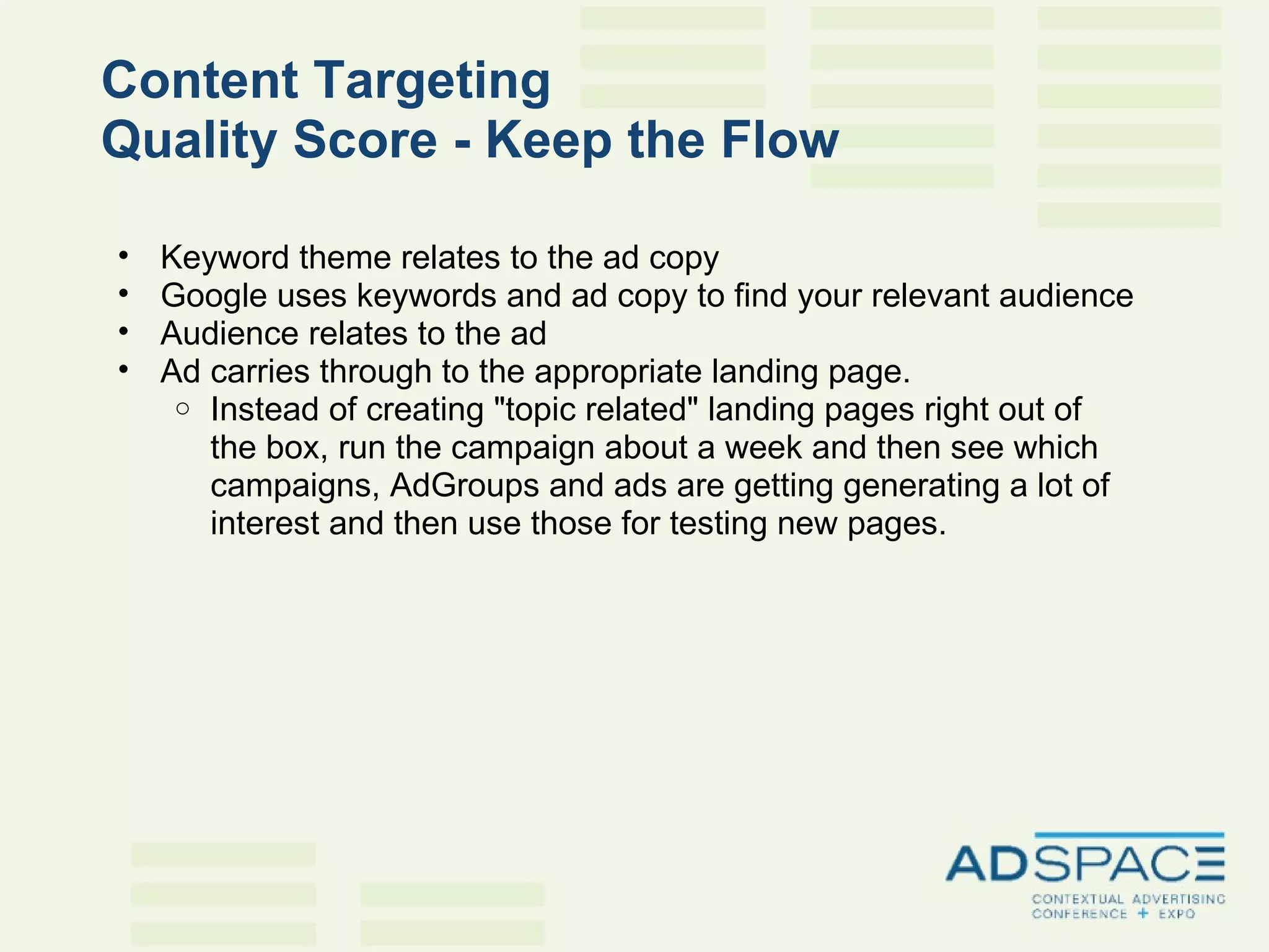 Content Targeting  Quality Score - Keep the Flow   Keyword theme relates to the ad copy Google uses keywords and ad copy to find your relevant audience Audience relates to the ad Ad carries through to the appropriate landing page.  Instead of creating "topic related" landing pages right out of the box, run the campaign about a week and then see which campaigns, AdGroups and ads are getting generating a lot of interest and then use those for testing new pages. 