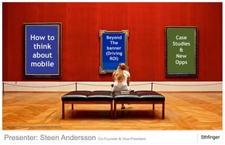 1. Whatto Do
           How We                                                             Case
                                                                  Beyond
                                                                    The      Studies
                     think                                         banner       &
                                                                  (Driving
                     about                                                    New
       2.           Mobility                           Planning     ROI)
                                                                              Opps
                     mobile

       3. Innovation @ 5th
       4. Example: Mobile
       Elements
   http://www.flickr.com/photos/11266609@N00/2872069583/




Presenter: Steen Andersson Co-Founder & Vice President                                 5thfinger
© 5th Finger 2009
 