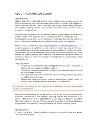 2
ABOUT ADSPARX DAI CLOUD
Introduction
AdSparx Cloud DAI is a Cloud Dynamic Ad Insertion Platform that lets you monetize live
video streams to any device by dynamically inserting VAST compliant, user-targeted, in-
stream Video Ads. AdSparx Cloud DAI enables high quality TV-like viewing experience
with smooth switching between video content and advertisement, similar to that of
broadcast or cable television.
You dont have to purchase or maintain expensive proprietary hardware, or install or run
software locally. And moreover, it works seamlessly with Wowza Streaming Cloud!
The Wowza Streaming Cloud service allows you to distribute live video to multiscreen
devices scaling automatically to accommodate audiences of any size, anywhere.
AdSparx Cloud is available at www.adsparxcloud.com or http://cloud.adsparx.co. The
complete features of the platform can be availed by simply registering on the above
portal and following the step-by-step on-boarding steps detailed here and on the portal.
This guide gets you started and enables dynamic pre and mid rolls within minutes. Using
a simple but powerful browser based interface, AdSparx Cloud DAI platform extends the
simplicity of Wowza to include monetization and integrates into programmatic Ad Spot
buying platforms.
Using AdSparx DAI,
? You can use any VAST compliant demand platform of your choice or use the Ad
platforms already available on AdSparx platform
? You can also configure your own Ad Campaigns - whether in-house or direct sold
Ads from the web interface.
? All the Advertisements will enable multi-bit rate streaming automatically without
any additional work from you.
? AdSparx also enables on-demand reporting and analytics interface, which can
help you, make advanced decisions with respect to monetization.
While dynamically inserting Ads as pre and mid rolls, AdSparx retains the high quality
experience of broadcast TV with seamless switching between Ads and content in the
stream. Ad-blockers on devices do NOT block out your Ads using AdSparxs Server-Side
Ad Insertion platform. Catch up TV feature can also be configured on AdSparx DAI cloud
using the same publisher login, by simply checking the Enable Recording option.
Pre-requisite
In order to use AdSparx Cloud for Ad Monetization, you need to first have your Wowza
Cloud account configured.
Use AdSparx for enabling Ad sales and purchase a license that suits your requirements
without any restrictions!
 