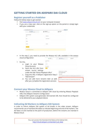 3
GETTING STARTED ON ADSPARX DAI CLOUD
Register yourself as a Publisher
Follow the below steps to get started:
? Visit www.adsparxcloud.com on your computer browser
? If you are a new user, click on the sign-up option on the portal or simply login
with your credentials
? In the step 2, you need to provide the Wowza HLS URL available in the wowza
cloud configuration
? For this,
a. Login to your Wowza
Cloud Account
b. Fetch the HLS URL from
stream source settings
under the title Direct Playback URLs
c. Copy this URL in AdSparx registration Step 2
Add Stream
d. You can add more streams later as well,
after you complete the registration process
Connect your Wowza Cloud to AdSparx
? Wowza Cloud is connected to AdSparx DAI cloud by entering Wowza Playback
URLs into AdSparx Streams Configuration
? AdSparx DAI system auto-generates Ad-inserted URL that should be configured
to be delivered to your playback device
Indicating Ad Markers to AdSparx DAI System
In order to inform AdSparx DAI system of Ad breaks in the video stream, AdSparx
recommends use of standard Ad slates to indicate beginning and end of Ad markers. The
Ad Slate is to be inserted at the point of production, before the streams are inserted in
Wowza Cloud.
You can access the Standard Ad Slate at the below link:
http://cloud.adsparx.co/standard_ad_slate
 