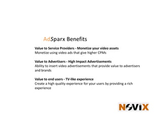 AdSparx Benefits
Value to Service Providers - Monetize your video assets
Monetize using video ads that give higher CPMs

Value to Advertisers - High Impact Advertisements
Ability to insert video advertisements that provide value to advertisers
and brands

Value to end users - TV-like experience
Create a high quality experience for your users by providing a rich
experience
 