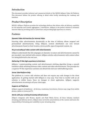 Introduction
This document provides technical and commercial details of the NOVIX AdSparx Video Ad Platform.
This document defines the product offering in detail while briefly introducing the roadmap and
timelines.


Product Description
NOVIX's AdSparx Platform provides the technology platform that allows video ad delivery capability
for Ad networks and Content aggregators / distributors. AdSparx is the perfect solution to monetize
Internet Video by providing value to advertisers and providing high experience to viewers.


Features
Dynamic Video Ad Insertion for Internet Video
Inserting video advertisements dynamically at the time of delivery allows targeted and
personalized advertisements. Using AdSparx, content distributors can now stream
advertisements based on their location, device profile, type of requested content, etc.

No pre-encoding of video content with Advertisements
AdSparx understands that Ad campaigns are dynamic in nature and advertisements cannot be
pre-encoded / pre-stitched with content. AdSparx stitches advertisements with content when
it is being delivered to the end user.

Delivering TV like high experience to End Users
AdSparx ‘s patent-pending content and advertisement stitching algorithm brings a smooth
transition while switching between video content and video advertisements. This provides for
a superior TV like experience and does not disturb the end-user with buffering issues.

Server Side Platform Only
The platform is a server side solution and does not require any code changes in the client
application. So getting started with AdSparx is very easy. Your time to market with an ad
solution is within hours. Since no changes in client application, AdSparx supports
advertisement streaming to all your client apps.

Supports all Platforms
AdSparx supports all platforms – all devices, resolutions, form factors. Devices may range from mobile
phones, tablets to Connected TV.

Works with your existing Streaming Infrastructure
AdSparx integrates with Wowza, Apache and Flash Media Server, all three Industry standard
streaming and delivery servers. AdSparx does not do the actual delivery of the content and leaves the
responsibility of streaming and scalability to your streaming setup
 