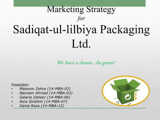 We have a dream…Its green!
Marketing Strategy
for
Sadiqat-ul-lilbiya Packaging
Ltd.
Presenters-
• Masoom Zehra (14-MBA-02)
• Nasreen Ahmad (14-MBA-03)
• Salaria Zaheer (14-MBA-06)
• Asra Ibrahim (14-MBA-07)
• Dania Raza (14-MBA-12)
 