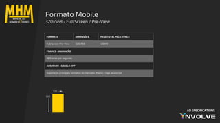 AD SPECIFICATIONS
Formato Mobile
320x568 - Full Screen / Pre-View
320
568
FORMATO DIMENSÕES PESO TOTAL PEÇA HTML5
Full Screen Pre-View 320x568 400KB
FRAMES - ANIMAÇÃO
18 frames por segundo
ADSERVER - GOOGLE DFP
Suporta os principais formatos do mercado: iframe e tags javascript
 