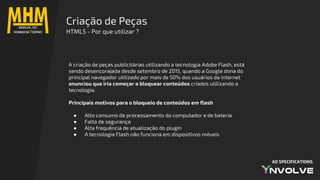 AD SPECIFICATIONS
Criação de Peças
HTML5 - Por que utilizar ?
A criação de peças publicitárias utilizando a tecnologia Adobe Flash, está
sendo desencorajada desde setembro de 2015, quando a Google dona do
principal navegador utilizado por mais de 50% dos usuários da internet
anunciou que iria começar a bloquear conteúdos criados utilizando a
tecnologia.
Principais motivos para o bloqueio de conteúdos em flash
● Alto consumo de processamento do computador e de bateria
● Falta de segurança
● Alta frequência de atualização do plugin
● A tecnologia Flash não funciona em dispositivos móveis
 