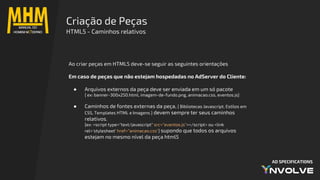 AD SPECIFICATIONS
Ao criar peças em HTML5 deve-se seguir as seguintes orientações
Em caso de peças que não estejam hospedadas no AdServer do Cliente:
● Arquivos externos da peça deve ser enviada em um só pacote
{ ex: banner-300x250.html, imagem-de-fundo.png, animacao.css, eventos.js}
● Caminhos de fontes externas da peça, { Bibliotecas Javascript, Estilos em
CSS, Templates HTML e Imagens } devem sempre ter seus caminhos
relativos.
{ex: <script type="text/javascript" src="eventos.js"></script> ou <link
rel='stylesheet' href="animacao.css"} supondo que todos os arquivos
estejam no mesmo nível da peça html5
Criação de Peças
HTML5 - Caminhos relativos
 