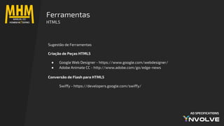 AD SPECIFICATIONS
Sugestão de Ferramentas
Criação de Peças HTML5
● Google Web Designer - https://www.google.com/webdesigner/
● Adobe Animate CC - http://www.adobe.com/go/edge-news
Conversão de Flash para HTML5
Swiffy - https://developers.google.com/swiffy/
Ferramentas
HTML5
 