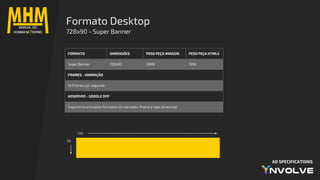 AD SPECIFICATIONS
Formato Desktop
728x90 - Super Banner
728
90
FORMATO DIMENSÕES PESO PEÇA IMAGEM PESO PEÇA HTML5
Super Banner 728x90 40KB 150K
FRAMES - ANIMAÇÃO
18 frames por segundo
ADSERVER - GOOGLE DFP
Suporta os principais formatos do mercado: iframe e tags javascript
 