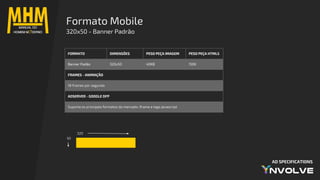 AD SPECIFICATIONS
Formato Mobile
320x50 - Banner Padrão
320
50
FORMATO DIMENSÕES PESO PEÇA IMAGEM PESO PEÇA HTML5
Banner Padão 320x50 40KB 150K
FRAMES - ANIMAÇÃO
18 frames por segundo
ADSERVER - GOOGLE DFP
Suporta os principais formatos do mercado: iframe e tags javascript
 