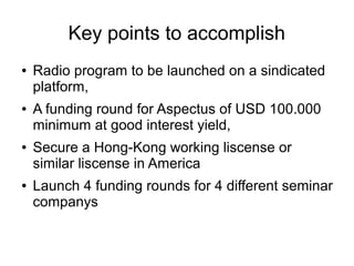 Key points to accomplish
● Radio program to be launched on a sindicated
platform,
● A funding round for Aspectus of USD 100.000
minimum at good interest yield,
● Secure a Hong-Kong working liscense or
similar liscense in America
● Launch 4 funding rounds for 4 different seminar
companys
 