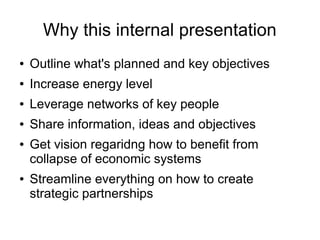 Why this internal presentation
● Outline what's planned and key objectives
● Increase energy level
● Leverage networks of key people
● Share information, ideas and objectives
● Get vision regaridng how to benefit from
collapse of economic systems
● Streamline everything on how to create
strategic partnerships
 
