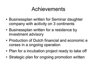 Achievements
● Businessplan written for Seminar daughter
company with acitivity on 3 continents
● Businessplan written for a residence by
investment advisory
● Production of Dutch financial and economic e
corses in a ongoing operation
● Plan for a incubation project ready to take off
● Strategic plan for ongoing promotion written
 