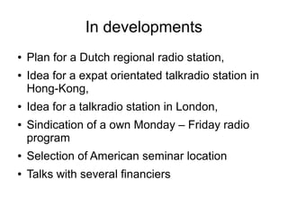 In developments
● Plan for a Dutch regional radio station,
● Idea for a expat orientated talkradio station in
Hong-Kong,
● Idea for a talkradio station in London,
● Sindication of a own Monday – Friday radio
program
● Selection of American seminar location
● Talks with several financiers
 