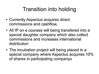 Transition into holding
● Currently Aspectus acquires direct
commissions and cashflow,
● All IP on e courses will being transfered into a
special daughter company which also collect
commissions and increases international
distribution
● The incubation project will being placed in a
special company where Aspectus acquires 10%
of shares in participating companys
 
