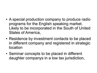 ● A special production company to produce radio
programs for the English speaking market.
Likely to be incorporated in the South of United
States of America,
● Residence by investment contacts to be placed
in different company and registered in strategic
location
● Seminar concepts to be placed in different
daughter companys in a low tax jurisdiction,
 