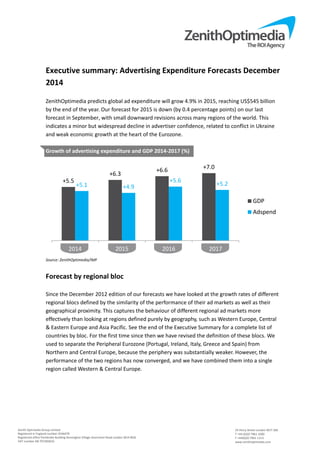 Executive summary: Advertising Expenditure Forecasts December 
2014 
ZenithOptimedia predicts global ad expenditure will grow 4.9% in 2015, reaching US$545 billion 
by the end of the year. Our forecast for 2015 is down (by 0.4 percentage points) on our last 
forecast in September, with small downward revisions across many regions of the world. This 
indicates a minor but widespread decline in advertiser confidence, related to conflict in Ukraine 
and weak economic growth at the heart of the Eurozone. 
+5.5 
+6.3 +6.6 +7.0 
+5.1 +4.9 
2014 2015 2016 2017 
Zenith Optimedia Group Limited 
Registered in England number 4244479 
Registered office Pembroke Building Kensington Village Avonmore Road London W14 8DG 
VAT number GB 707283633 
GDP 
Adspend 
24 Percy Street London W1T 2BS 
T +44 (0)20 7961 1000 
F +44(0)20 7961 1113 
www.zenithoptimedia.com 
Growth of advertising expenditure and GDP 2014‐2017 (%) 
Source: ZenithOptimedia/IMF 
Forecast by regional bloc 
+5.6 +5.2 
Since the December 2012 edition of our forecasts we have looked at the growth rates of different 
regional blocs defined by the similarity of the performance of their ad markets as well as their 
geographical proximity. This captures the behaviour of different regional ad markets more 
effectively than looking at regions defined purely by geography, such as Western Europe, Central 
& Eastern Europe and Asia Pacific. See the end of the Executive Summary for a complete list of 
countries by bloc. For the first time since then we have revised the definition of these blocs. We 
used to separate the Peripheral Eurozone (Portugal, Ireland, Italy, Greece and Spain) from 
Northern and Central Europe, because the periphery was substantially weaker. However, the 
performance of the two regions has now converged, and we have combined them into a single 
region called Western & Central Europe. 
 