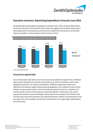 Zenith Optimedia Group Limited 
Registered in England number 4244479 
Registered office Pembroke Building Kensington Village Avonmore Road London W14 8DG 
VAT number GB 707283633 
 
24 Percy Street London W1T 2BS 
T +44 (0)20 7961 1000 
F +44(0)20 7961 1113 
www.zenithoptimedia.com 
Executive summary: Advertising Expenditure Forecasts June 2015 
 
ZenithOptimedia predicts global ad expenditure will grow 4.2% in 2015, reaching US$531 billion 
by the end of the year. Our forecast for 2015 is down very slightly from the March edition (by 0.2 
percentage points), mainly because Latin America has suffered from low prices for oil and other 
export commodities, and the weakness of the economy in Brazil. 
 
Growth of advertising expenditure and GDP 2014‐2017 (%) 
 
Source: ZenithOptimedia/IMF 
 
Forecast by regional bloc 
 
Since the December 2012 edition of our forecasts we have looked at the growth rates of different 
regional blocs defined by the similarity of the performance of their ad markets as well as their 
geographical proximity. This captures the behaviour of different regional ad markets more 
effectively than looking at regions defined purely by geography, such as Western Europe, Central 
& Eastern Europe and Asia Pacific. See the end of the Executive Summary for a complete list of 
countries by bloc. At the end of last year we revised the definition of these blocs. We used to 
separate the Peripheral Eurozone (Portugal, Ireland, Italy, Greece and Spain) from Northern and 
Central Europe, because the periphery was substantially weaker. However, the performance of the 
two regions has now converged, and we have combined them into a single region called Western 
& Central Europe. 
 
+5.0
+4.7
+5.9 +6.1
+4.7
+4.2
+5.0
+4.3
2014 2015 2016 2017
GDP
Adspend
 