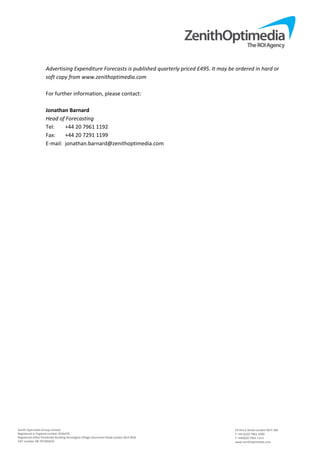 Zenith Optimedia Group Limited 
Registered in England number 4244479 
Registered office Pembroke Building Kensington Village Avonmore Road London W14 8DG 
VAT number GB 707283633 
 
24 Percy Street London W1T 2BS 
T +44 (0)20 7961 1000 
F +44(0)20 7961 1113 
www.zenithoptimedia.com 
Advertising Expenditure Forecasts is published quarterly priced £495. It may be ordered in hard or 
soft copy from www.zenithoptimedia.com 
 
For further information, please contact: 
 
Jonathan Barnard 
Head of Forecasting 
Tel:   +44 20 7961 1192 
Fax:   +44 20 7291 1199 
E‐mail:  jonathan.barnard@zenithoptimedia.com 
 