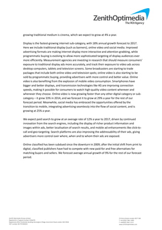 Zenith Optimedia Group Limited 
Registered in England number 4244479 
Registered office Pembroke Building Kensington Village Avonmore Road London W14 8DG 
VAT number GB 707283633 
 
24 Percy Street London W1T 2BS 
T +44 (0)20 7961 1000 
F +44(0)20 7961 1113 
www.zenithoptimedia.com 
growing traditional medium is cinema, which we expect to grow at 4% a year. 
 
Display is the fastest‐growing internet sub‐category, with 18% annual growth forecast to 2017. 
Here we include traditional display (such as banners), online video and social media. Improved 
advertising formats are making internet display more interactive and attention‐grabbing, while 
programmatic buying is evolving to allow more sophisticated targeting of display audiences ever 
more efficiently. Measurement agencies are investing in research that should measure consumers’ 
exposure to traditional display ads more accurately, and track their exposure to video ads across 
desktop computers, tablets and television screens. Some broadcasters are starting to trade 
packages that include both online video and television spots; online video is also starting to be 
sold by programmatic buying, providing advertisers with more control and better value. Online 
video is also benefiting from the explosion of mobile video consumption. Smartphones have 
bigger and better displays, and transmission technologies like 4G are improving connection 
speeds, making it possible for consumers to watch high‐quality video content wherever and 
whenever they choose. Online video is now growing faster than any other digital category or sub‐
category – it grew 33% in 2014, and we forecast it to grow at 29% a year for the rest of our 
forecast period. Meanwhile, social media has embraced the opportunities offered by the 
transition to mobile, integrating advertising seamlessly into the flow of social content, and is 
growing at 25% a year. 
 
We expect paid search to grow at an average rate of 12% a year to 2017, driven by continued 
innovation from the search engines, including the display of richer product information and 
images within ads, better localisation of search results, and mobile ad enhancements like click‐to‐
call and geo‐targeting. Search platforms are also improving the addressability of their ads, giving 
advertisers more control over where, when and to whom their ads are exposed. 
 
Online classified has been subdued since the downturn in 2009; after the initial shift from print to 
digital, classified publishers have had to compete with new paid‐for and free alternatives for 
matching buyers and sellers. We forecast average annual growth of 9% for the rest of our forecast 
period. 
   
 
