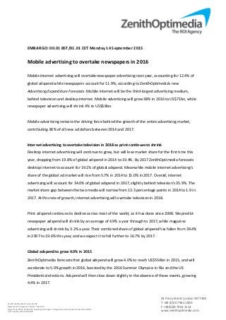 EMBARGO: 00.01 BST/01.01 CET Monday 14 September 2015
Mobile advertising to overtake newspapers in 2016
Mobile internet advertising will overtake newspaper advertising next year, accounting for 12.4% of
global adspend while newspapers account for 11.9%, according to ZenithOptimedia’s new
Advertising Expenditure Forecasts. Mobile internet will be the third-largest advertising medium,
behind television and desktop internet. Mobile advertising will grow 38% in 2016 to US$71bn, while
newspaper advertising will shrink 4% to US$68bn.
Mobile advertising remains the driving force behind the growth of the entire advertising market,
contributing 83% of all new ad dollars between 2014 and 2017.
Internet advertising to overtake television in 2018 as print continues to shrink
Desktop internet advertising will continue to grow, but will lose market share for the first time this
year, dropping from 19.8% of global adspend in 2014 to 19.4%. By 2017 ZenithOptimedia forecasts
desktop internet to account for 19.1% of global adspend. Meanwhile mobile internet advertising’s
share of the global ad market will rise from 5.7% in 2014 to 15.0% in 2017. Overall, internet
advertising will account for 34.0% of global adspend in 2017, slightly behind television’s 35.9%. The
market share gap between the two media will narrow from 13.3 percentage points in 2014 to 1.9 in
2017. At this rate of growth, internet advertising will overtake television in 2018.
Print adspend continues to decline across most of the world, as it has done since 2008. We predict
newspaper adspend will shrink by an average of 4.9% a year through to 2017, while magazine
advertising will shrink by 3.2% a year. Their combined share of global adspend has fallen from 39.4%
in 2007 to 19.6% this year, and we expect it to fall further to 16.7% by 2017.
Global adspend to grow 4.0% in 2015
ZenithOptimedia forecasts that global adspend will grow 4.0% to reach US$554bn in 2015, and will
accelerate to 5.0% growth in 2016, boosted by the 2016 Summer Olympics in Rio and the US
Presidential elections. Adspend will then slow down slightly in the absence of these events, growing
4.4% in 2017.
Zenith Optimedia Group Limited
Registered in England number 4244479
Registered office Pembroke Building Kensington Village Avonmore Road London W14 8DG
VAT number GB 707283633
24 Percy Street London W1T 2BS
T +44 (0)20 7961 1000
F +44(0)20 7961 1113
www.zenithoptimedia.com
 