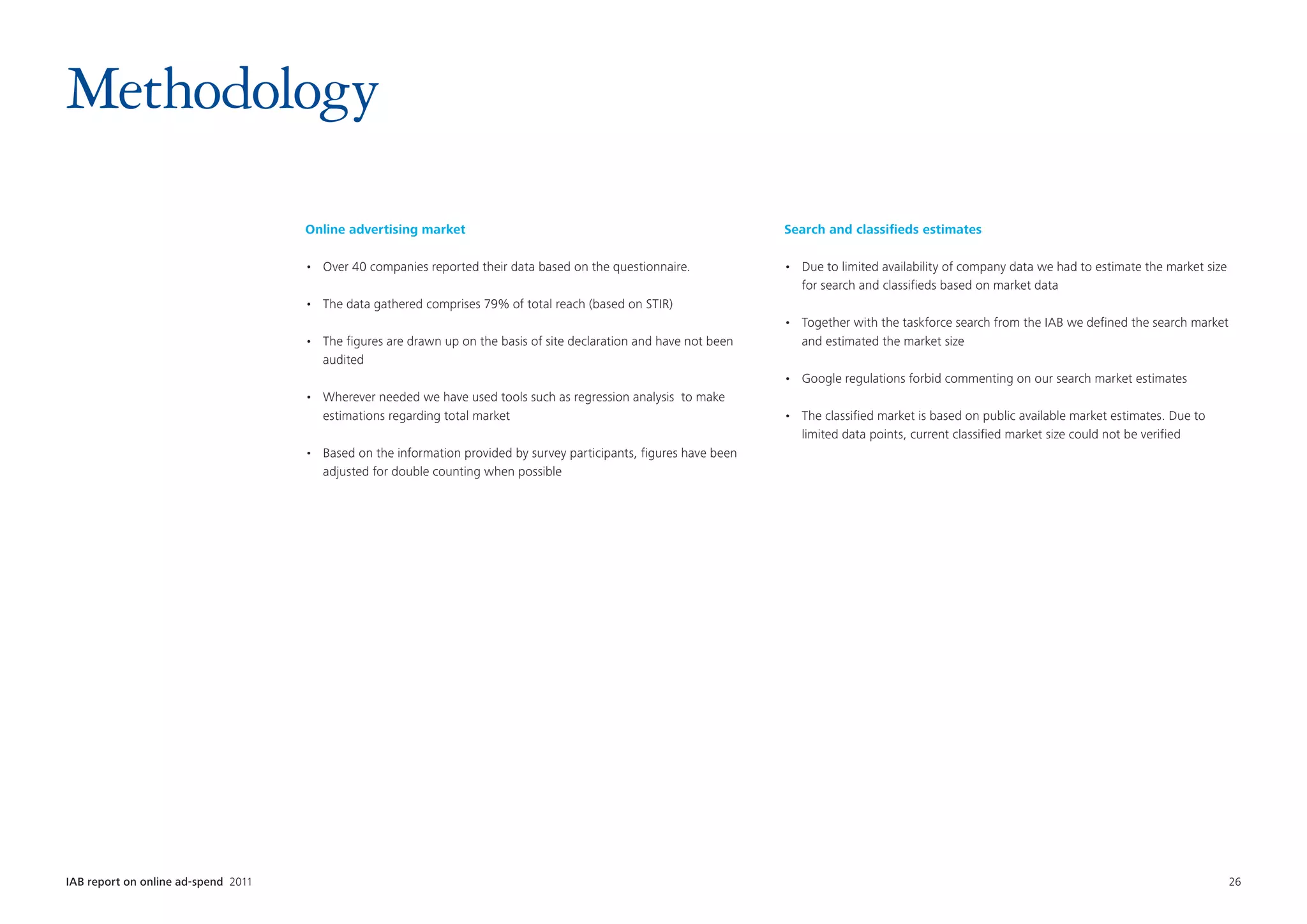 Methodology
                                      Online advertising market                                                        Search and classifieds estimates

                                      •	 Over 40 companies reported their data based on the questionnaire.             •	 Due to limited availability of company data we had to estimate the market size
                                                                                                                          for search and classifieds based on market data
                                      •	 The data gathered comprises 79% of total reach (based on STIR)
                                                                                                                       •	 Together with the taskforce search from the IAB we defined the search market
                                      •	 The figures are drawn up on the basis of site declaration and have not been      and estimated the market size
                                         audited
                                                                                                                       •	 Google regulations forbid commenting on our search market estimates
                                      •	 Wherever needed we have used tools such as regression analysis  to make
                                         estimations regarding total market                                            •	 The classified market is based on public available market estimates. Due to
                                                                                                                          limited data points, current classified market size could not be verified
                                      •	 Based on the information provided by survey participants, figures have been
                                         adjusted for double counting when possible




IAB report on online ad-spend 2011	                                                                                                                                                                        26
 