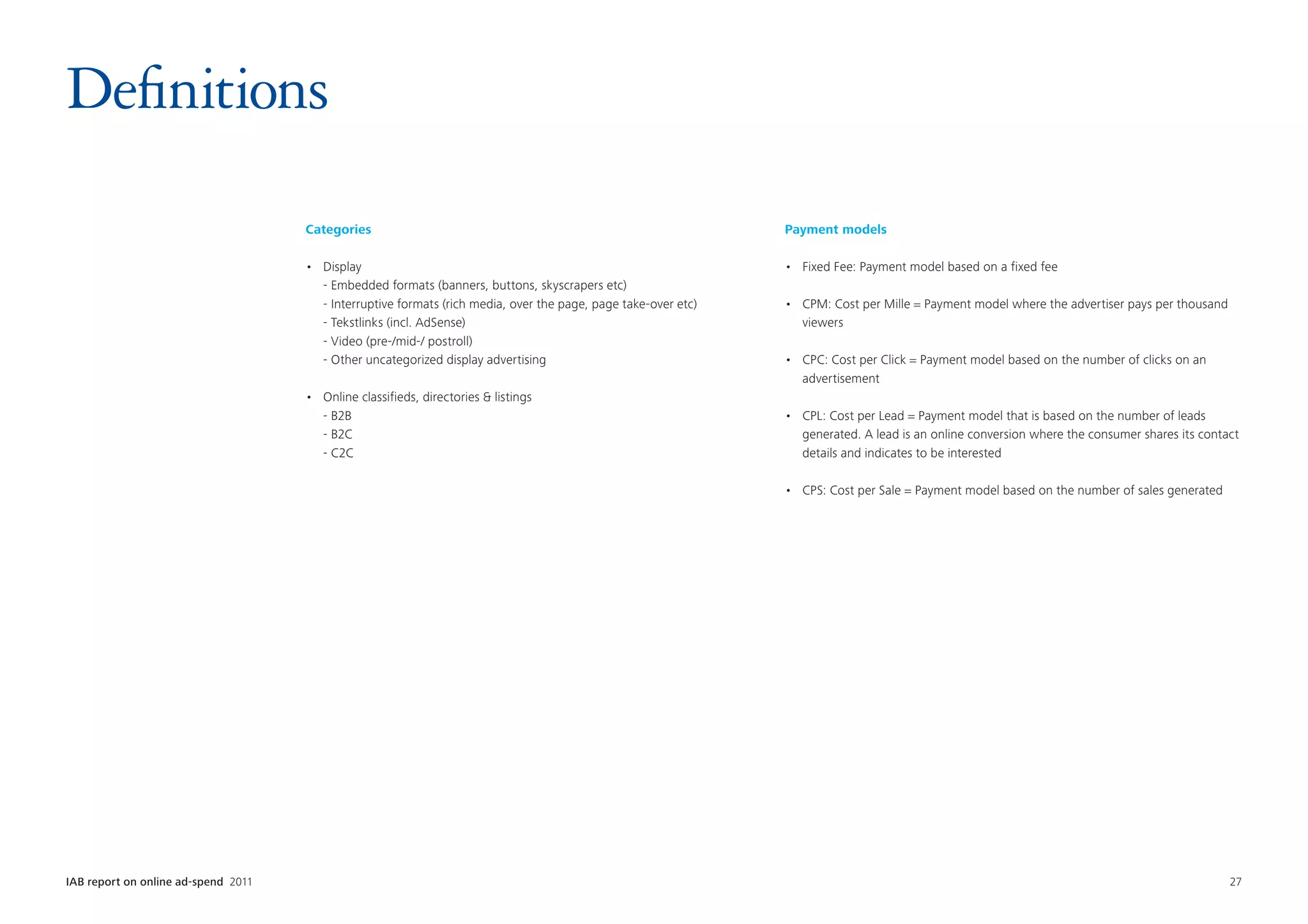 Definitions
                                      Categories                                                                    Payment models

                                      •	   Display                                                                  •	 Fixed Fee: Payment model based on a fixed fee
                                      	    - Embedded formats (banners, buttons, skyscrapers etc)
                                      	    - Interruptive formats (rich media, over the page, page take-over etc)   •	 CPM: Cost per Mille = Payment model where the advertiser pays per thousand
                                      	    - Tekstlinks (incl. AdSense)                                                viewers
                                      	    - Video (pre-/mid-/ postroll)
                                      	    - Other uncategorized display advertising                                •	 CPC: Cost per Click = Payment model based on the number of clicks on an
                                                                                                                       advertisement
                                      •	   Online classifieds, directories  listings
                                      	    - B2B                                                                    •	 CPL: Cost per Lead = Payment model that is based on the number of leads
                                      	    - B2C                                                                       generated. A lead is an online conversion where the consumer shares its contact
                                      	    - C2C                                                                       details and indicates to be interested

                                                                                                                    •	 CPS: Cost per Sale = Payment model based on the number of sales generated




IAB report on online ad-spend 2011	                                                                                                                                                                 27
 