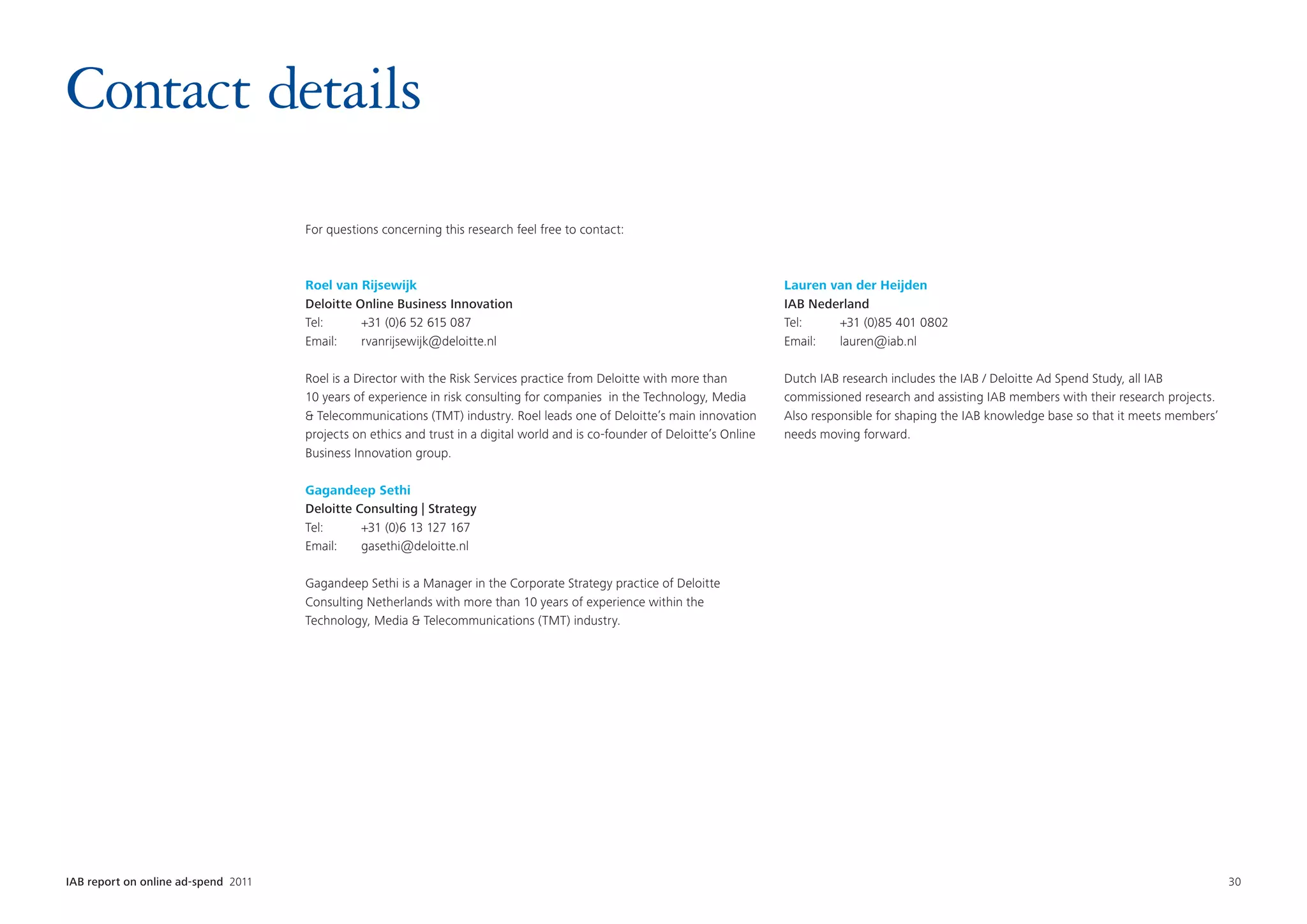 Contact details
                                      For questions concerning this research feel free to contact:



                                      Roel van Rijsewijk                                                                       Lauren van der Heijden
                                      Deloitte Online Business Innovation                                                      IAB Nederland
                                      Tel:	     +31 (0)6 52 615 087                                                            Tel:	   +31 (0)85 401 0802
                                      Email:	rvanrijsewijk@deloitte.nl                                                         Email:	lauren@iab.nl

                                      Roel is a Director with the Risk Services practice from Deloitte with more than          Dutch IAB research includes the IAB / Deloitte Ad Spend Study, all IAB
                                      10 years of experience in risk consulting for companies  in the Technology, Media        commissioned research and assisting IAB members with their research projects.
                                       Telecommunications (TMT) industry. Roel leads one of Deloitte’s main innovation        Also responsible for shaping the IAB knowledge base so that it meets members’
                                      projects on ethics and trust in a digital world and is co-founder of Deloitte’s Online   needs moving forward.
                                      Business Innovation group.

                                      Gagandeep Sethi
                                      Deloitte Consulting | Strategy
                                      Tel:	     +31 (0)6 13 127 167
                                      Email:	gasethi@deloitte.nl

                                      Gagandeep Sethi is a Manager in the Corporate Strategy practice of Deloitte
                                      Consulting Netherlands with more than 10 years of experience within the
                                      Technology, Media  Telecommunications (TMT) industry.




IAB report on online ad-spend 2011	                                                                                                                                                                            30
 