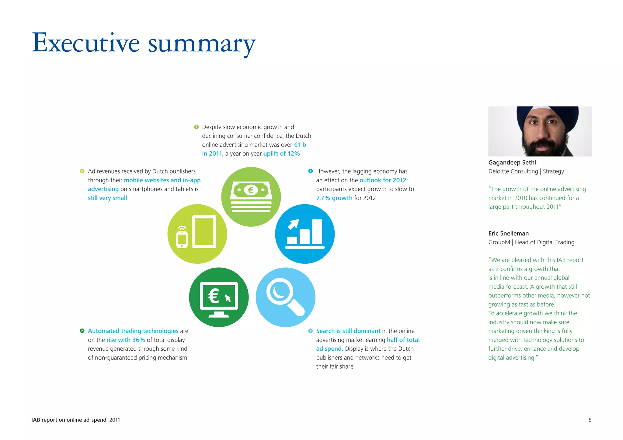 Executive summary

                                                                 Despite slow economic growth and
                                                                 declining consumer confidence, the Dutch
                                                                 online advertising market was over €1 b
                                                                 in 2011, a year on year uplift of 12%
                                                                                                                                                       Gagandeep Sethi
                     Ad revenues received by Dutch publishers                                               However, the lagging economy has           Deloitte Consulting | Strategy
                     through their mobile websites and in-app                                               an effect on the outlook for 2012;
                     advertising on smartphones and tablets is                                              participants expect growth to slow to      “The growth of the online advertising
                     still very small                                                                       7.7% growth for 2012                       market in 2010 has continued for a
                                                                                                                                                       large part throughout 2011”



                                                                                                                                                       Eric Snelleman
                                                                                                                                                       GroupM | Head of Digital Trading

                                                                                                                                                       “We are pleased with this IAB report
                                                                                                                                                       as it confirms a growth that
                                                                                                                                                       is in line with our annual global
                                                                                                                                                       media forecast. A growth that still
                                                                                                                                                       outperforms other media, however not
                                                                                                                                                       growing as fast as before.
                                                                                                                                                       To accelerate growth we think the
                                                                                                                                                       industry should now make sure
                     Automated trading technologies are                                                     Search is still dominant in the online     marketing driven thinking is fully
                     on the rise with 36% of total display                                                  advertising market earning half of total   merged with technology solutions to
                     revenue generated through some kind                                                    ad spend. Display is where the Dutch       further drive, enhance and develop
                     of non-guaranteed pricing mechanism                                                    publishers and networks need to get        digital advertising.”
                                                                                                            their fair share




IAB report on online ad-spend 2011	                                                                                                                                                            5
 