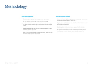 Methodology
                                      Online advertising market                                                        Search and classifieds estimates

                                      •	 Over 40 companies reported their data based on the questionnaire.             •	 Due to limited availability of company data we had to estimate the market size
                                                                                                                          for search and classifieds based on market data
                                      •	 The data gathered comprises 79% of total reach (based on STIR)
                                                                                                                       •	 Together with the taskforce search from the IAB we defined the search market
                                      •	 The figures are drawn up on the basis of site declaration and have not been      and estimated the market size
                                         audited
                                                                                                                       •	 Google regulations forbid commenting on our search market estimates
                                      •	 Wherever needed we have used tools such as regression analysis  to make
                                         estimations regarding total market                                            •	 The classified market is based on public available market estimates. Due to
                                                                                                                          limited data points, current classified market size could not be verified
                                      •	 Based on the information provided by survey participants, figures have been
                                         adjusted for double counting when possible




IAB report on online ad-spend 2011	                                                                                                                                                                        26
 