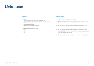 Definitions
                                      Categories                                                                    Payment models

                                      •	   Display                                                                  •	 Fixed Fee: Payment model based on a fixed fee
                                      	    - Embedded formats (banners, buttons, skyscrapers etc)
                                      	    - Interruptive formats (rich media, over the page, page take-over etc)   •	 CPM: Cost per Mille = Payment model where the advertiser pays per thousand
                                      	    - Tekstlinks (incl. AdSense)                                                viewers
                                      	    - Video (pre-/mid-/ postroll)
                                      	    - Other uncategorized display advertising                                •	 CPC: Cost per Click = Payment model based on the number of clicks on an
                                                                                                                       advertisement
                                      •	   Online classifieds, directories  listings
                                      	    - B2B                                                                    •	 CPL: Cost per Lead = Payment model that is based on the number of leads
                                      	    - B2C                                                                       generated. A lead is an online conversion where the consumer shares its contact
                                      	    - C2C                                                                       details and indicates to be interested

                                                                                                                    •	 CPS: Cost per Sale = Payment model based on the number of sales generated




IAB report on online ad-spend 2011	                                                                                                                                                                 27
 