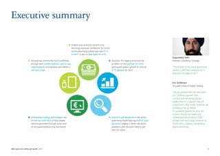 Executive summary

                                                                 Despite slow economic growth and
                                                                 declining consumer confidence, the Dutch
                                                                 online advertising market was over €1 b
                                                                 in 2011, a year on year uplift of 12%
                                                                                                                                                       Gagandeep Sethi
                     Ad revenues received by Dutch publishers                                               However, the lagging economy has           Deloitte Consulting | Strategy
                     through their mobile websites and in-app                                               an effect on the outlook for 2012;
                     advertising on smartphones and tablets is                                              participants expect growth to slow to      “The growth of the online advertising
                     still very small                                                                       7.7% growth for 2012                       market in 2010 has continued for a
                                                                                                                                                       large part throughout 2011”



                                                                                                                                                       Eric Snelleman
                                                                                                                                                       GroupM | Head of Digital Trading

                                                                                                                                                       “We are pleased with this IAB report
                                                                                                                                                       as it confirms a growth that
                                                                                                                                                       is in line with our annual global
                                                                                                                                                       media forecast. A growth that still
                                                                                                                                                       outperforms other media, however not
                                                                                                                                                       growing as fast as before.
                                                                                                                                                       To accelerate growth we think the
                                                                                                                                                       industry should now make sure
                     Automated trading technologies are                                                     Search is still dominant in the online     marketing driven thinking is fully
                     on the rise with 36% of total display                                                  advertising market earning half of total   merged with technology solutions to
                     revenue generated through some kind                                                    ad spend. Display is where the Dutch       further drive, enhance and develop
                     of non-guaranteed pricing mechanism                                                    publishers and networks need to get        digital advertising.”
                                                                                                            their fair share




IAB report on online ad-spend 2011	                                                                                                                                                            5
 