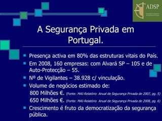 A Segurança Privada em Portugal. Presença activa em 80% das estruturas vitais do País. Em 2008, 160 empresas: com Alvará SP – 105 e de Auto-Protecção – 55. Nº de Vigilantes – 38.928 c/ vinculação. Volume de negócios estimado de: 800 Milhões €.  (Fonte:  MAI-Relatório  Anual de Segurança Privada de 2007, pg. 5) 650 Milhões €.  (Fonte:  MAI-Relatório  Anual de Segurança Privada de 2008, pg. 6) Crescimento é fruto da democratização da segurança pública. 