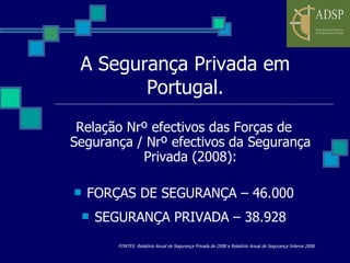 A Segurança Privada em Portugal. Relação Nrº efectivos das Forças de Segurança / Nrº efectivos da Segurança Privada (2008): FORÇAS DE SEGURANÇA – 46.000 SEGURANÇA PRIVADA – 38.928 FONTES: Relatório Anual de Segurança Privada de 2008 e Relatório Anual de Segurança Interna 2008. 
