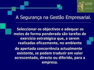 A Segurança na Gestão Empresarial. Seleccionar os objectivos e adequar os meios de forma ponderada são tarefas de exercício estratégico que, a serem realizadas eficazmente, no ambiente de apertada concorrência actualmente existente, se podem traduzir em valor acrescentado, directo ou diferido, para a empresa. 