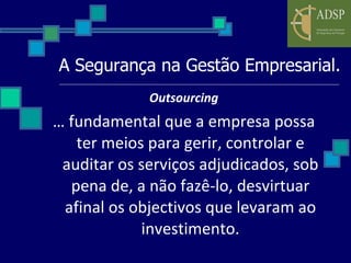 A Segurança na Gestão Empresarial. Outsourcing É fundamental que a empresa possa ter meios para gerir, controlar e auditar os serviços adjudicados, sob pena de, a não fazê-lo, desvirtuar afinal os objectivos que levaram ao investimento. 