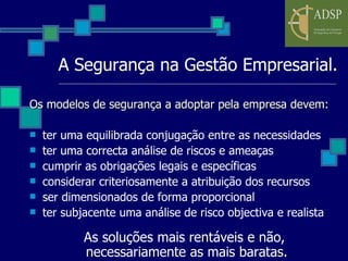 A Segurança na Gestão Empresarial. Os modelos de segurança a adoptar pela empresa devem: ter uma equilibrada conjugação entre as necessidades  ter uma correcta análise de riscos e ameaças cumprir as obrigações legais e específicas considerar criteriosamente a atribuição dos recursos ser dimensionados de forma proporcional ter subjacente uma análise de risco objectiva e realista As soluções mais rentáveis e não, necessariamente as mais baratas. 