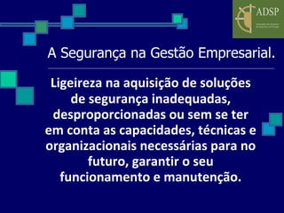 A Segurança na Gestão Empresarial. Ligeireza na aquisição de soluções de segurança inadequadas, desproporcionadas ou sem se ter em conta as capacidades, técnicas e organizacionais necessárias para no futuro, garantir o seu funcionamento e manutenção. 