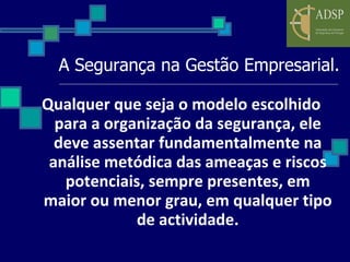 A Segurança na Gestão Empresarial. Qualquer que seja o modelo escolhido para a organização da segurança, ele deve assentar fundamentalmente na análise metódica das ameaças e riscos potenciais, sempre presentes, em maior ou menor grau, em qualquer tipo de actividade. 