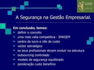 A Segurança na Gestão Empresarial. Em conclusão, temos: definir o conceito uma mais valia competitiva - IMAGEM centro de lucro e não de custo vector estratégico os seus profissionais devem evoluir na estrutura outsourcing controlado modelo de segurança equilibrado ponderação custo benefício 