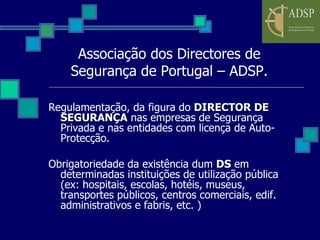 Associação dos Directores de Segurança de Portugal – ADSP. Regulamentação, da figura do  DIRECTOR DE SEGURANÇA  nas empresas de Segurança Privada e nas entidades com licença de Auto-Protecção. Obrigatoriedade da existência dum  DS  em determinadas instituições de utilização pública (ex: hospitais, escolas, hotéis, museus, transportes públicos, centros comerciais, edif. administrativos e fabris, etc. ) 