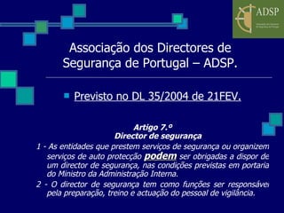 Associação dos Directores de Segurança de Portugal – ADSP. Previsto no DL 35/2004 de 21FEV. Artigo 7.º Director de segurança 1 - As entidades que prestem serviços de segurança ou organizem serviços de auto protecção  podem  ser obrigadas a dispor de um director de segurança, nas condições previstas em portaria do Ministro da Administração Interna. 2 - O director de segurança tem como funções ser responsável pela preparação, treino e actuação do pessoal de vigilância. 