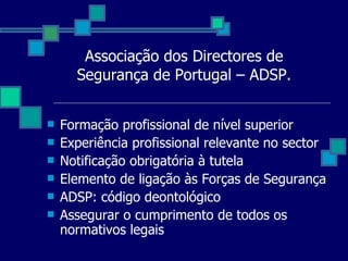 Associação dos Directores de Segurança de Portugal – ADSP. Formação profissional de nível superior Experiência profissional relevante no sector Notificação obrigatória à tutela Elemento de ligação às Forças de Segurança ADSP: código deontológico Assegurar o cumprimento de todos os normativos legais 