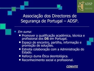 Associação dos Directores de Segurança de Portugal – ADSP. Em suma: Promover a qualificação académica, técnica e profissional dos  DS  em Portugal. Espaço de encontro, partilha, informação e promoção de soluções. Estreita colaboração com a Administração do Estado. Reforço duma Ética deontológica. Reconhecimento social e profissional. CONVITE 