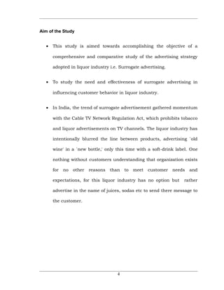 Aim of the Study


   •   This study is aimed towards accomplishing the objective of a

       comprehensive and comparative study of the advertising strategy

       adopted in liquor industry i.e. Surrogate advertising.


   •   To study the need and effectiveness of surrogate advertising in

       influencing customer behavior in liquor industry.


   •   In India, the trend of surrogate advertisement gathered momentum

       with the Cable TV Network Regulation Act, which prohibits tobacco

       and liquor advertisements on TV channels. The liquor industry has

       intentionally blurred the line between products, advertising `old

       wine' in a `new bottle,' only this time with a soft-drink label. One

       nothing without customers understanding that organization exists

       for   no   other   reasons   than   to   meet   customer   needs   and

       expectations, for this liquor industry has no option but       rather

       advertise in the name of juices, sodas etc to send there message to

       the customer.




                                       4
 