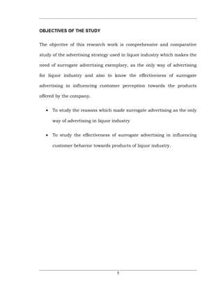 OBJECTIVES OF THE STUDY


The objective of this research work is comprehensive and comparative

study of the advertising strategy used in liquor industry which makes the

need of surrogate advertising exemplary, as the only way of advertising

for liquor industry and also to know the effectiveness of surrogate

advertising in influencing customer perception towards the products

offered by the company.


   •   To study the reasons which made surrogate advertising as the only

       way of advertising in liquor industry


   •   To study the effectiveness of surrogate advertising in influencing

       customer behavior towards products of liquor industry.




                                     5
 