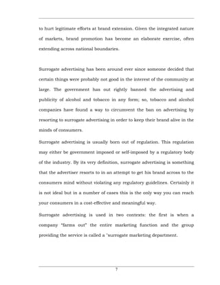 to hurt legitimate efforts at brand extension. Given the integrated nature

of markets, brand promotion has become an elaborate exercise, often

extending across national boundaries.



Surrogate advertising has been around ever since someone decided that

certain things were probably not good in the interest of the community at

large. The government has out rightly banned the advertising and

publicity of alcohol and tobacco in any form; so, tobacco and alcohol

companies have found a way to circumvent the ban on advertising by

resorting to surrogate advertising in order to keep their brand alive in the

minds of consumers.

Surrogate advertising is usually born out of regulation. This regulation

may either be government imposed or self-imposed by a regulatory body

of the industry. By its very definition, surrogate advertising is something

that the advertiser resorts to in an attempt to get his brand across to the

consumers mind without violating any regulatory guidelines. Certainly it

is not ideal but in a number of cases this is the only way you can reach

your consumers in a cost-effective and meaningful way.

Surrogate advertising is used in two contexts: the first is when a

company “farms out” the entire marketing function and the group

providing the service is called a "surrogate marketing department.




                                     7
 