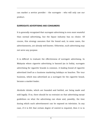can market a service provider - the surrogate - who will only use our

product.



SURROGATE ADVERTISING AND CONSUMERS


It is generally recognized that surrogate advertising is even more wasteful

than normal advertising, but the liquor industry has no choice. Of

course, this strategy assumes that the brand and, in some cases, the

advertisements, are already well known. Otherwise, such advertising may

not serve any purpose.



It is difficult to evaluate the effectiveness of surrogate advertising. In

Malaysia where cigarette advertising is banned (as in India), surrogate

advertising for cigarette brands is common. A leading brand of cigarette

advertised itself as a business marketing holidays on beaches. The tour

business, which was advertised as a surrogate for the cigarette brand,

became a market leader.



Alcoholic drinks, which are branded and bottled, are being made and

sold legally. If so, there should be no restraint on that advertising except

guidelines on what the advertising can show and, possibly, the time

during which such advertisement can be exposed on television. In any

case, if it is felt that certain degree of control is required, then it is in




                                      9
 