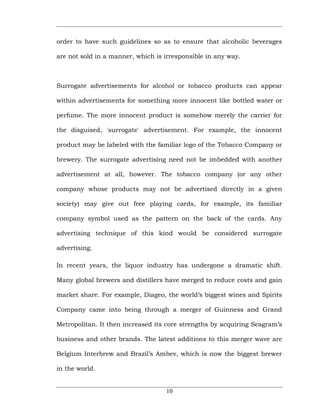 order to have such guidelines so as to ensure that alcoholic beverages

are not sold in a manner, which is irresponsible in any way.



Surrogate advertisements for alcohol or tobacco products can appear

within advertisements for something more innocent like bottled water or

perfume. The more innocent product is somehow merely the carrier for

the disguised, 'surrogate' advertisement. For example, the innocent

product may be labeled with the familiar logo of the Tobacco Company or

brewery. The surrogate advertising need not be imbedded with another

advertisement at all, however. The tobacco company (or any other

company whose products may not be advertised directly in a given

society) may give out free playing cards, for example, its familiar

company symbol used as the pattern on the back of the cards. Any

advertising technique of this kind would be considered surrogate

advertising.

In recent years, the liquor industry has undergone a dramatic shift.

Many global brewers and distillers have merged to reduce costs and gain

market share. For example, Diageo, the world’s biggest wines and Spirits

Company came into being through a merger of Guinness and Grand

Metropolitan. It then increased its core strengths by acquiring Seagram’s

business and other brands. The latest additions to this merger wave are

Belgium Interbrew and Brazil’s Ambev, which is now the biggest brewer

in the world.


                                   10
 